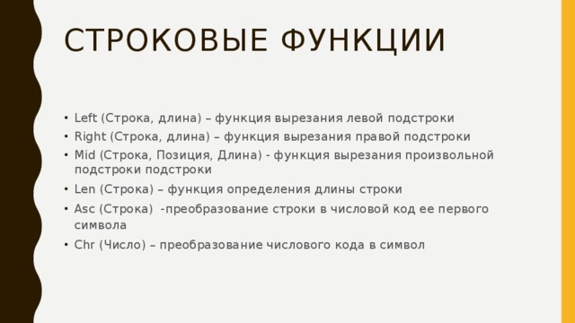 Строковые функции Left (Строка, длина) – функция вырезания левой подстроки Right (Строка, длина) – функция вырезания правой подстроки Mid (Строка, Позиция, Длина) - функция вырезания произвольной подстроки подстроки Len (Строка) – функция определения длины строки Asc (Строка) -преобразование строки в числовой код ее первого символа Chr (Число) – преобразование числового кода в символ 