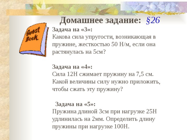 Домашнее задание:  §26 Задача на «3»: Какова сила упругости, возникающая в пружине, жесткостью 50 Н/м, если она растянулась на 5см? Задача на «4»: Сила 12Н сжимает пружину на 7,5 см. Какой величины силу нужно приложить, чтобы сжать эту пружину?    Задача на «5»: Пружина длиной 3см при нагрузке 25Н удлинилась на 2мм. Определить длину пружины при нагрузке 100Н. 