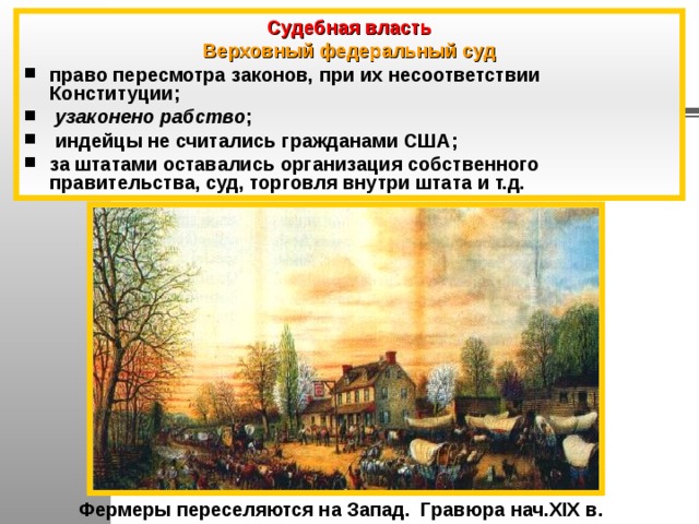 Судебная власть Верховный федеральный суд право пересмотра законов, при их несоответствии Конституции;  узаконено рабство ;  индейцы не считались гражданами США; за штатами оставались организация собственного правительства, суд, торговля внутри штата и т.д.  Фермеры переселяются на Запад. Гравюра нач.XIX в. 