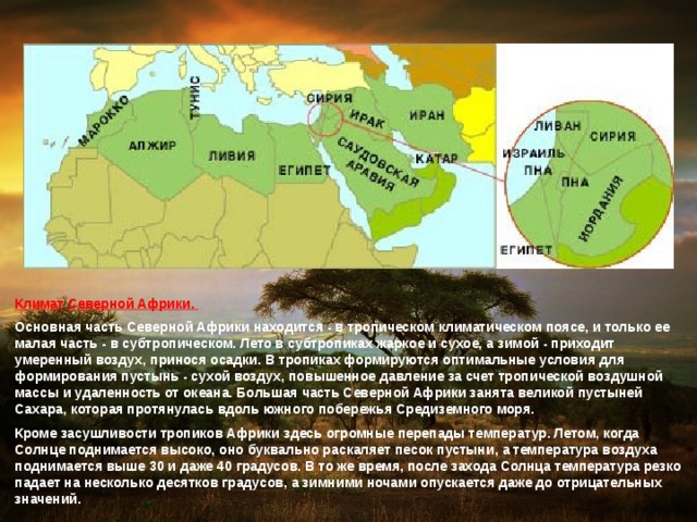 Климат Северной Африки. Основная часть Северной Африки находится - в тропическом климатическом поясе, и только ее малая часть - в субтропическом. Лето в субтропиках жаркое и сухое, а зимой - приходит умеренный воздух, принося осадки. В тропиках формируются оптимальные условия для формирования пустынь - сухой воздух, повышенное давление за счет тропической воздушной массы и удаленность от океана. Большая часть Северной Африки занята великой пустыней Сахара, которая протянулась вдоль южного побережья Средиземного моря. Кроме засушливости тропиков Африки здесь огромные перепады температур. Летом, когда Солнце поднимается высоко, оно буквально раскаляет песок пустыни, а температура воздуха поднимается выше 30 и даже 40 градусов. В то же время, после захода Солнца температура резко падает на несколько десятков градусов, а зимними ночами опускается даже до отрицательных значений. 