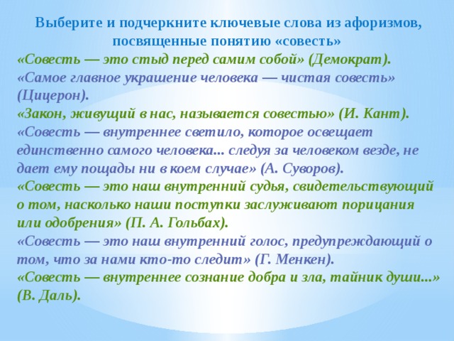 Выберите и подчеркните ключевые слова из афоризмов, посвященные понятию «совесть» «Совесть — это стыд перед самим собой» (Демократ). «Самое главное украшение человека — чистая совесть» (Цицерон). «Закон, живущий в нас, называется совестью» (И. Кант). «Совесть — внутреннее светило, которое освещает единственно самого человека... следуя за человеком везде, не дает ему пощады ни в коем случае» (А. Суворов). «Совесть — это наш внутренний судья, свидетельствующий о том, насколько наши поступки заслуживают порицания или одобрения» (П. А. Гольбах). «Совесть — это наш внутренний голос, предупреждающий о том, что за нами кто-то следит» (Г. Менкен). «Совесть — внутреннее сознание добра и зла, тайник души...» (В. Даль). 