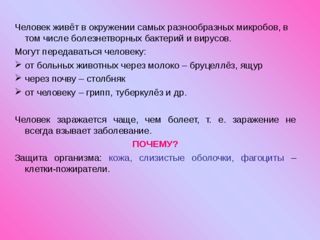 Человек живёт в окружении самых разнообразных микробов, в том числе болезнетворных бактерий и вирусов. Могут передаваться человеку: от больных животных через молоко – бруцеллёз, ящур через почву – столбняк от человеку – грипп, туберкулёз и др.  Человек заражается чаще, чем болеет, т. е. заражение не всегда взывает заболевание. ПОЧЕМУ? Защита организма: кожа, слизистые оболочки, фагоциты – клетки-пожиратели. 