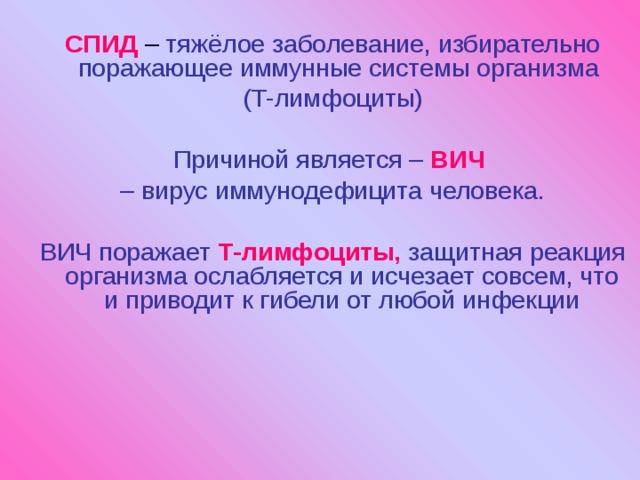 СПИД  – тяжёлое заболевание, избирательно поражающее иммунные системы организма (Т-лимфоциты) Причиной является – ВИЧ – вирус иммунодефицита человека. ВИЧ поражает Т-лимфоциты, защитная реакция организма ослабляется и исчезает совсем, что и приводит к гибели от любой инфекции 