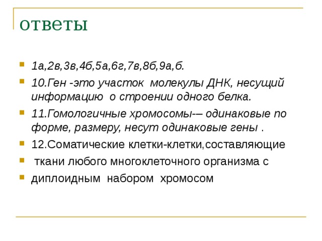 ответы 1а,2в,3в,4б,5а,6г,7в,8б,9а,б. 10.Ген -это участок молекулы ДНК, несущий информацию о строении одного белка. 11.Гомологичные хромосомы-– одинаковые по форме, размеру, несут одинаковые гены . 12.Соматические клетки-клетки,составляющие  ткани любого многоклеточного организма с диплоидным набором хромосом 