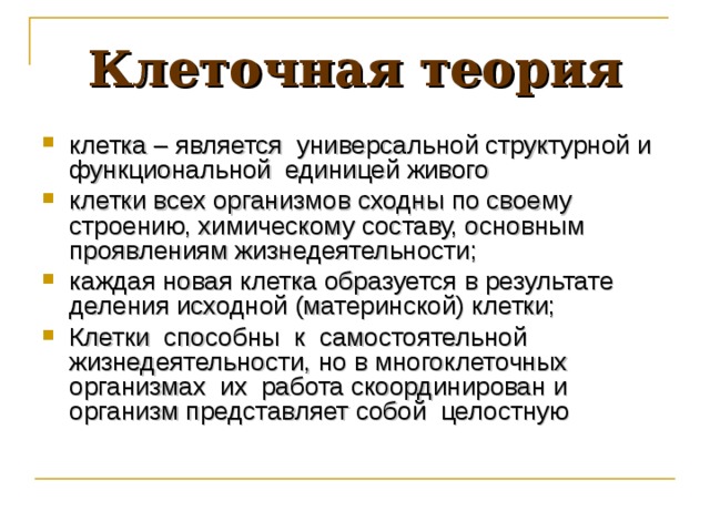 Клеточная теория клетка – является универсальной структурной и функциональной единицей живого клетки всех организмов сходны по своему строению, химическому составу, основным проявлениям жизнедеятельности; каждая новая клетка образуется в результате деления исходной (материнской) клетки; Клетки способны к самостоятельной жизнедеятельности, но в многоклеточных организмах их работа скоординирован и организм представляет собой целостную  