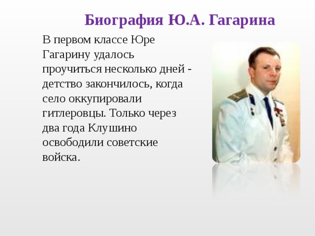 Биография Ю.А. Гагарина В первом классе Юре Гагарину удалось проучиться несколько дней - детство закончилось, когда село оккупировали гитлеровцы. Только через два года Клушино освободили советские войска. 