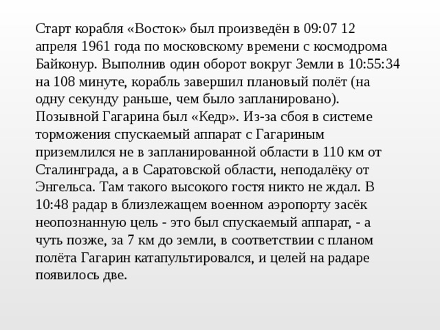 Старт корабля «Восток» был произведён в 09:07 12 апреля 1961 года по московскому времени с космодрома Байконур. Выполнив один оборот вокруг Земли в 10:55:34 на 108 минуте, корабль завершил плановый полёт (на одну секунду раньше, чем было запланировано). Позывной Гагарина был «Кедр». Из-за сбоя в системе торможения спускаемый аппарат с Гагариным приземлился не в запланированной области в 110 км от Сталинграда, а в Саратовской области, неподалёку от Энгельса. Там такого высокого гостя никто не ждал. В 10:48 радар в близлежащем военном аэропорту засёк неопознанную цель - это был спускаемый аппарат, - а чуть позже, за 7 км до земли, в соответствии с планом полёта Гагарин катапультировался, и целей на радаре появилось две. 