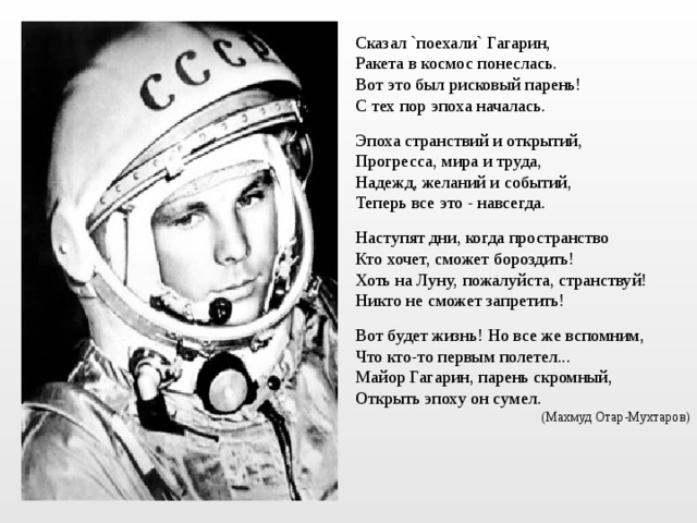 Сказал `поехали` Гагарин, Ракета в космос понеслась. Вот это был рисковый парень! С тех пор эпоха началась. Эпоха странствий и открытий, Прогресса, мира и труда, Надежд, желаний и событий, Теперь все это - навсегда. Наступят дни, когда пространство Кто хочет, сможет бороздить! Хоть на Луну, пожалуйста, странствуй! Никто не сможет запретить! Вот будет жизнь! Но все же вспомним, Что кто-то первым полетел... Майор Гагарин, парень скромный, Открыть эпоху он сумел. (Махмуд Отар-Мухтаров) 