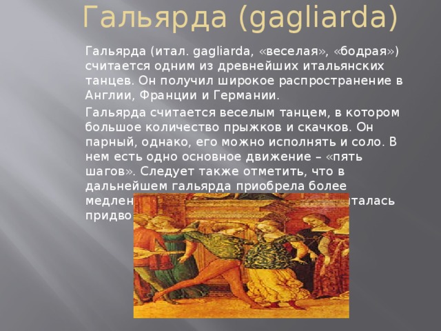 Гальярда (gagliarda)   Гальярда (итал. gagliarda, «веселая», «бодрая») считается одним из древнейших итальянских танцев. Он получил широкое распространение в Англии, Франции и Германии. Гальярда считается веселым танцем, в котором большое количество прыжков и скачков. Он парный, однако, его можно исполнять и соло. В нем есть одно основное движение – «пять шагов». Следует также отметить, что в дальнейшем гальярда приобрела более медленный темп. Гальярда по праву считалась придворным танцем. 