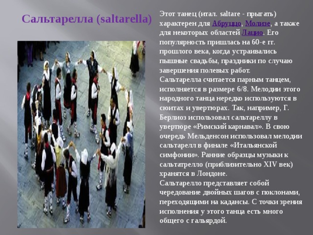 Этот танец (итал. saltare - прыгать) характерен для  Абруццо ,  Молизе , а также для некоторых областей  Лацио . Его популярность пришлась на 60-е гг. прошлого века, когда устраивались пышные свадьбы, праздники по случаю завершения полевых работ.  Сальтарелла считается парным танцем, исполняется в размере 6/8. Мелодии этого народного танца нередко используются в сюитах и увертюрах. Так, например, Г. Берлиоз использовал сальтареллу в увертюре «Римский карнавал». В свою очередь Мельденсон использовал мелодии сальтарелл в финале «Итальянской симфонии». Ранние образцы музыки к сальтатрелло (приблизительно XIV век) хранятся в Лондоне. Сальтарелло представляет собой чередование двойных шагов с поклонами, переходящими на кадансы. С точки зрения исполнения у этого танца есть много общего с гальярдой. Сальтарелла  (saltarella) 