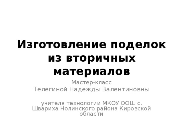 Изготовление поделок из вторичных материалов Мастер-класс Телегиной Надежды Валентиновны учителя технологии МКОУ ООШ с. Швариха Нолинского района Кировской области 