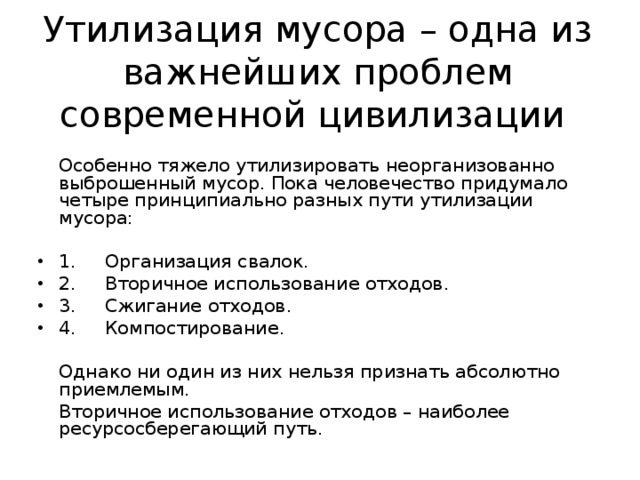 Утилизация мусора – одна из важнейших проблем современной цивилизации  Особенно тяжело утилизировать неорганизованно выброшенный мусор. Пока человечество придумало четыре принципиально разных пути утилизации мусора:   1. Организация свалок. 2. Вторичное использование отходов. 3. Сжигание отходов. 4. Компостирование .  Однако ни один из них нельзя признать абсолютно приемлемым.  Вторичное использование отходов – наиболее ресурсосберегающий путь. 