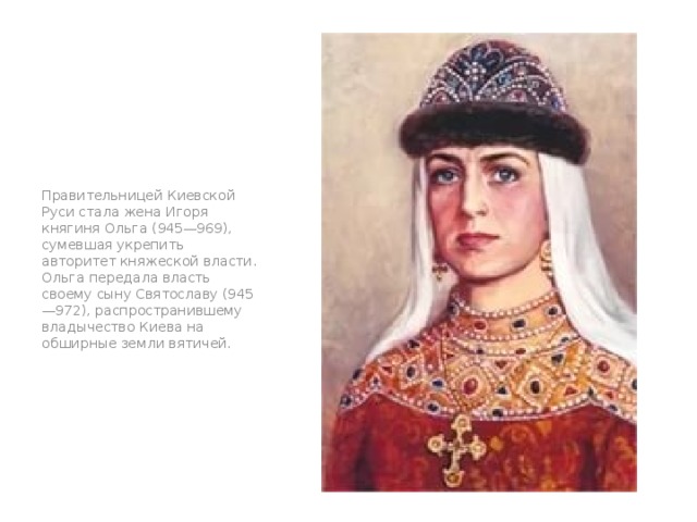Правительницей Киевской Руси стала жена Игоря княгиня Ольга (945—969), сумевшая укрепить авторитет княжеской власти. Ольга передала власть своему сыну Святославу (945—972), распространившему владычество Киева на обширные земли вятичей. рр 