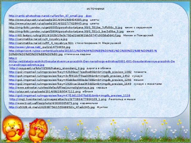 источники http://ramki-photoshop.narod.ru/fon/fon_37_small.jpg фон http://www.playcast.ru/uploads/2014/04/29/8404385.png цветы http://www.playcast.ru/uploads/2014/02/27/7628445.png цветы http://img-fotki.yandex.ru/get/6005/goroshcko-tatjana.30/0_551be_7cffd93c_S.jpg ежик с сердечком http://img-fotki.yandex.ru/get/5804/goroshcko-tatjana.30/0_551c1_bec5d3ba_S.jpg ежик http:// i60.fastpic.ru/big/2013/1029/1f/e3c792e22dd361bb53747c9358a5641f.jpg Минин и Пожарский http:// zanimatika.narod.ru/4_noyabrya.jpg  http:// zanimatika.narod.ru/RF_4_noyabrya.htm стихотворение Н. Меркушовой http://www.rybnoe.net/_ pu/1/s14754453.jpg  http://skgorizont.ru/wp-content/uploads/2013/11/%D0%94%D0%BE%D0%B1%D1%80%D1%8B%D0%B5-% D0%B4%D0%B5%D0%BB%D0%B0.jpg птичка на ладони http:// 900igr.net/datai/prazdniki/Gosudarstvennye-prazdnik-Den-narodnogo-edinstva/0001-001-Gosudarstvennye-prazdnik-Den-narodnogo-edinstva.jpg  http:// copypast.ru/foto7/2536/hakery_snovidenij_2.jpg дорога в облака http:// go2.imgsmail.ru/imgpreview?key=42b36ea77eedbe80&mb=imgdb_preview_1082 планета http:// go4.imgsmail.ru/imgpreview?key=3cf991dcf79aa339&mb=imgdb_preview_1452 сундук http:// go1.imgsmail.ru/imgpreview?key=46eb8ac080eda7d8&mb=imgdb_preview_1293 мешок http:// go2.imgsmail.ru/imgpreview?key=1920cac1bea343dd&mb=imgdb_preview_1649 сундук с монетами http:// www.astrostar.ru/sites/default/files/journal/glavnaya.jpg сердце http:// playcast.ru/uploads/2014/08/18/9547111.png яблоня http:// go3.imgsmail.ru/imgpreview?key=47f13d11567fa331&mb=imgdb_preview_1118  http:// img1.liveinternet.ru/images/attach/c/3/77/864/77864109_1.png Леопольд и мыши http:// www.trust.ua/files/photo/4/0000005875.png карамельки http:// cs5328.vk.me/u162338756/155568852/x_47adc345.jpg Фунтик