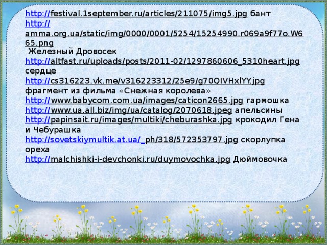 http:// festival.1september.ru/articles/211075/img5.jpg  бант http:// amma.org.ua/static/img/0000/0001/5254/15254990.r069a9f77o.W665.png  Железный Дровосек http:// altfast.ru/uploads/posts/2011-02/1297860606_5310heart.jpg  сердце http:// cs316223.vk.me/v316223312/25e9/g70QIVHxlYY.jpg  фрагмент из фильма «Снежная королева» http:// www.babycom.com.ua/images/caticon2665.jpg  гармошка http:// www.ua.all.biz/img/ua/catalog/2070618.jpeg  апельсины http:// papinsait.ru/images/multiki/cheburashka.jpg  крокодил Гена и Чебурашка http://sovetskiymultik.at.ua/_ ph/318/572353797.jpg  скорлупка ореха http:// malchishki-i-devchonki.ru/duymovochka.jpg  Дюймовочка