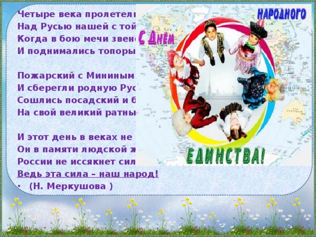Четыре века пролетели Над Русью нашей с той поры, Когда в бою мечи звенели, И поднимались топоры.  Пожарский с Мининым спаяли И сберегли родную Русь. Сошлись посадский и боярин На свой великий ратный труд.  И этот день в веках не сгинул, Он в памяти людской живёт. России не иссякнет сила – Ведь эта сила – наш народ!