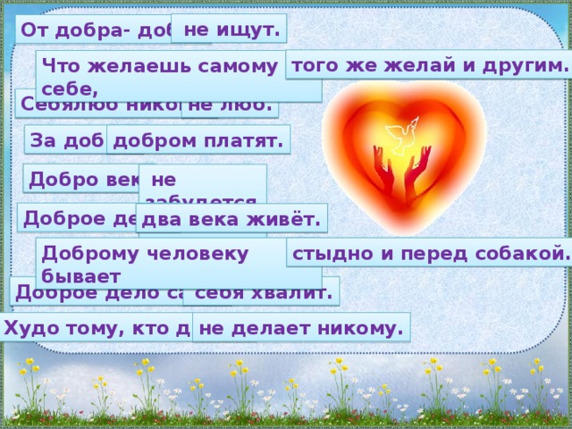 не ищут. От добра- добра того же желай и другим. Что желаешь самому себе, не люб. Себялюб никому За добро добром платят. Добро век  не забудется. Доброе дело два века живёт. Доброму человеку бывает стыдно и перед собакой.  себя хвалит. Доброе дело само Худо тому, кто добра не делает никому.