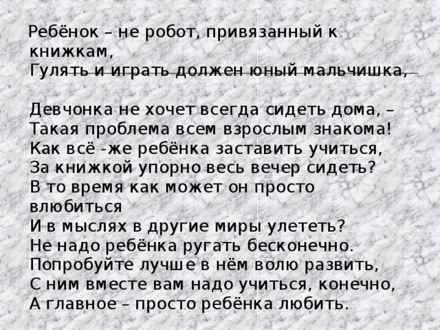  Ребёнок – не робот, привязанный к книжкам,  Гулять и играть должен юный мальчишка,  Девчонка не хочет всегда сидеть дома, –  Такая проблема всем взрослым знакома!  Как всё -же ребёнка заставить учиться,  За книжкой упорно весь вечер сидеть?  В то время как может он просто влюбиться  И в мыслях в другие миры улететь?  Не надо ребёнка ругать бесконечно.  Попробуйте лучше в нём волю развить,  С ним вместе вам надо учиться, конечно,  А главное – просто ребёнка любить. 