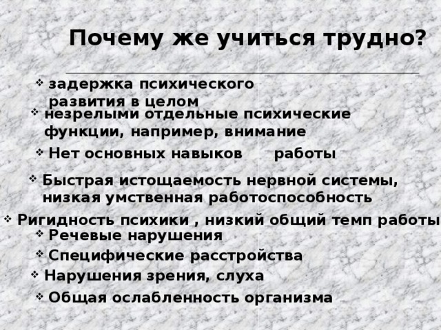 Почему же учиться трудно? задержка психического развития в целом незрелыми отдельные психические функции, например, внимание Нет основных навыков работы Быстрая истощаемость нервной системы, низкая умственная работоспособность Ригидность психики , низкий общий темп работы Речевые нарушения Специфические расстройства Нарушения зрения, слуха Общая ослабленность организма 