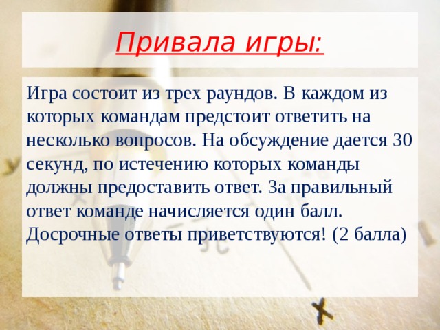 Привала игры: Игра состоит из трех раундов. В каждом из которых командам предстоит ответить на несколько вопросов. На обсуждение дается 30 секунд, по истечению которых команды должны предоставить ответ. За правильный ответ команде начисляется один балл. Досрочные ответы приветствуются! (2 балла) 