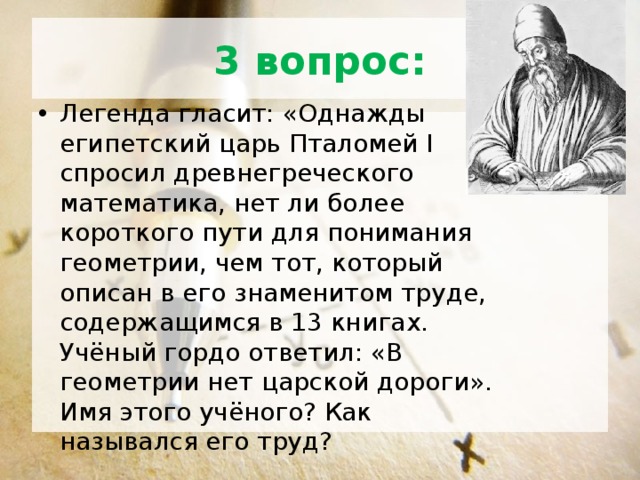 3 вопрос: Легенда гласит: «Однажды египетский царь Пталомей Ι спросил древнегреческого математика, нет ли более короткого пути для понимания геометрии, чем тот, который описан в его знаменитом труде, содержащимся в 13 книгах. Учёный гордо ответил: «В геометрии нет царской дороги». Имя этого учёного? Как назывался его труд? 