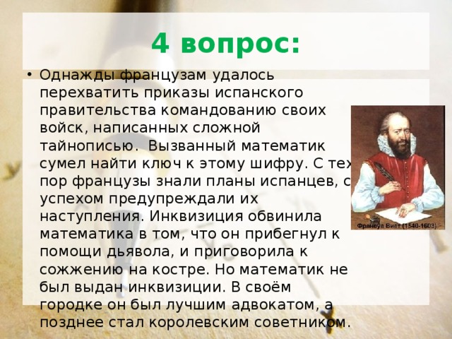 4 вопрос: Однажды французам удалось перехватить приказы испанского правительства командованию своих войск, написанных сложной тайнописью. Вызванный математик сумел найти ключ к этому шифру. С тех пор французы знали планы испанцев, с успехом предупреждали их наступления. Инквизиция обвинила математика в том, что он прибегнул к помощи дьявола, и приговорила к сожжению на костре. Но математик не был выдан инквизиции. В своём городке он был лучшим адвокатом, а позднее стал королевским советником. 