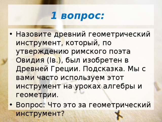 1 вопрос: Назовите древний геометрический инструмент, который, по утверждению римского поэта Овидия (Iв.), был изобретен в Древней Греции. Подсказка. Мы с вами часто используем этот инструмент на уроках алгебры и геометрии. Вопрос: Что это за геометрический инструмент? 