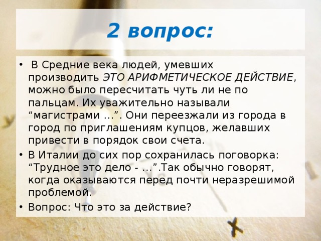 2 вопрос:   В Средние века людей, умевших производить  ЭТО АРИФМЕТИЧЕСКОЕ ДЕЙСТВИЕ , можно было пересчитать чуть ли не по пальцам. Их уважительно называли “магистрами …”. Они переезжали из города в город по приглашениям купцов, желавших привести в порядок свои счета. В Италии до сих пор сохранилась поговорка: “Трудное это дело - …”.Так обычно говорят, когда оказываются перед почти неразрешимой проблемой. Вопрос: Что это за действие? 