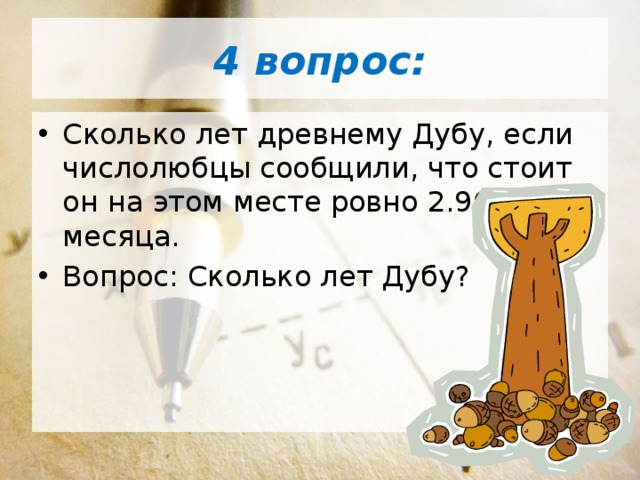 4 вопрос: Сколько лет древнему Дубу, если числолюбцы сообщили, что стоит он на этом месте ровно 2.964 месяца. Вопрос: Сколько лет Дубу? 