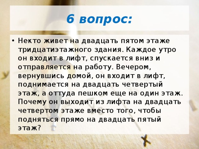 6 вопрос: Некто живет на двадцать пятом этаже тридцатиэтажного здания. Каждое утро он входит в лифт, спускается вниз и отправляется на работу. Вечером, вернувшись домой, он входит в лифт, поднимается на двадцать четвертый этаж, а оттуда пешком еще на один этаж. Почему он выходит из лифта на двадцать четвертом этаже вместо того, чтобы подняться прямо на двадцать пятый этаж? 