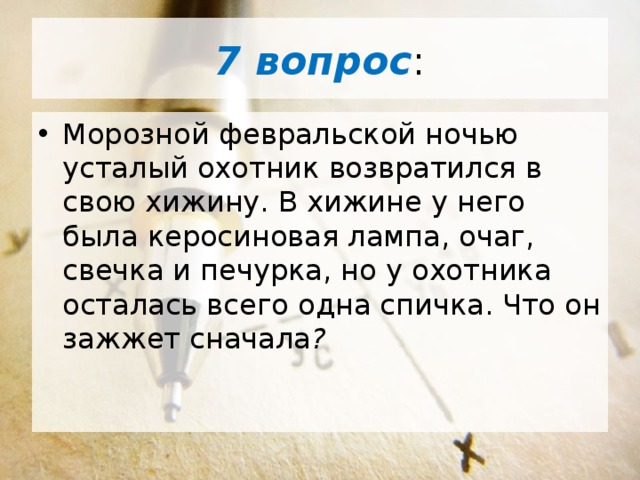 7 вопрос : Морозной февральской ночью усталый охотник возвратился в свою хижину. В хижине у него была керосиновая лампа, очаг, свечка и печурка, но у охотника осталась всего одна спичка. Что он зажжет сначала ? 