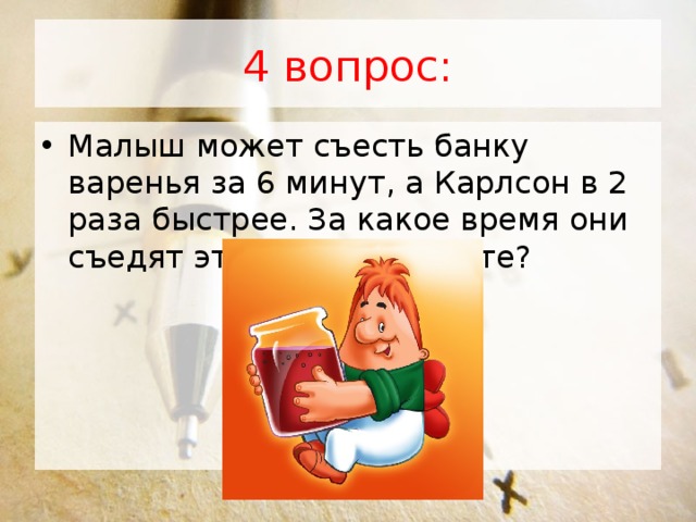 4 вопрос: Малыш может съесть банку варенья за 6 минут, а Карлсон в 2 раза быстрее. За какое время они съедят это варенье вместе? 