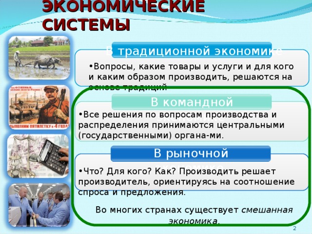 ЭКОНОМИЧЕСКИЕ СИСТЕМЫ  В традиционной экономике Вопросы, какие товары и услуги и для кого и каким образом производить, решаются на основе традиций  В командной экономике Все решения по вопросам производства и распределения принимаются центральными (государственными) органа-ми.  В рыночной экономике Что? Для кого? Как? Производить решает производитель, ориентируясь на соотношение спроса и предложения. Во многих странах существует смешанная экономика . 2 