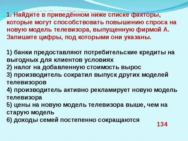 1. Найдите в приведённом ниже списке факторы, которые могут способствовать повышению спроса на новую модель телевизора, выпущенную фирмой А. Запишите цифры, под которыми они указаны.   1) банки предоставляют потребительские кредиты на выгодных для клиентов условиях 2) налог на добавленную стоимость вырос 3) производитель сократил выпуск других моделей телевизоров 4) производитель активно рекламирует новую модель телевизора 5) цены на новую модель телевизора выше, чем на старую модель 6) доходы семей постепенно сокращаются 134 