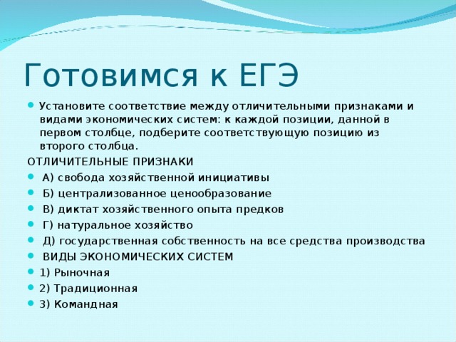 Готовимся к ЕГЭ Установите соответствие между отличительными признаками и видами экономических систем: к каждой позиции, данной в первом столбце, подберите соответствующую позицию из второго столбца. ОТЛИЧИТЕЛЬНЫЕ ПРИЗНАКИ   А) свобода хозяйственной инициативы   Б) централизованное ценообразование   В) диктат хозяйственного опыта предков  Г) натуральное хозяйство   Д) государственная собственность на все средства производства   ВИДЫ ЭКОНОМИЧЕСКИХ СИСТЕМ 1) Рыночная 2) Традиционная 3) Командная     