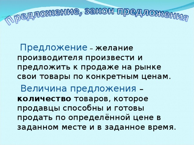  Предложение – желание производителя произвести и предложить к продаже на рынке свои товары по конкретным ценам.  Величина предложения – количество товаров, которое продавцы способны и готовы продать по определённой цене в заданном месте и в заданное время. 