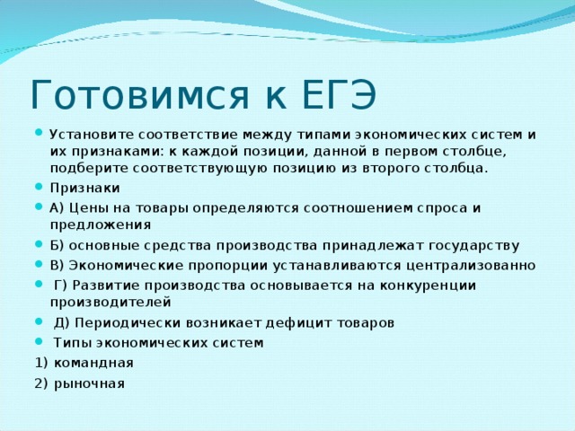 Готовимся к ЕГЭ Установите соответствие между типами экономических систем и их признаками: к каждой позиции, данной в первом столбце, подберите соответствующую позицию из второго столбца. Признаки А) Цены на товары определяются соотношением спроса и предложения Б) основные средства производства принадлежат государству В) Экономические пропорции устанавливаются централизованно   Г) Развитие производства основывается на конкуренции производителей   Д) Периодически возникает дефицит товаров   Типы экономических систем 1) командная 2) рыночная 