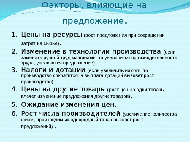  Факторы, влияющие на предложение . Цены на ресурсы (рост предложения при сокращении затрат на сырье) . Изменение в технологии производства  (если заменить ручной труд машинами, то увеличится производительность труда, увеличится предложение) . Налоги и дотации  (если увеличить налоги, то производство сократится, а выплата дотаций вызовет рост производства) . Цены на другие товары (рост цен на одни товары влечет изменение предложения других товаров) . Ожидание изменения цен. Рост числа производителей  (увеличение количества фирм, производимых однородный товар вызовет рост предложений) . 