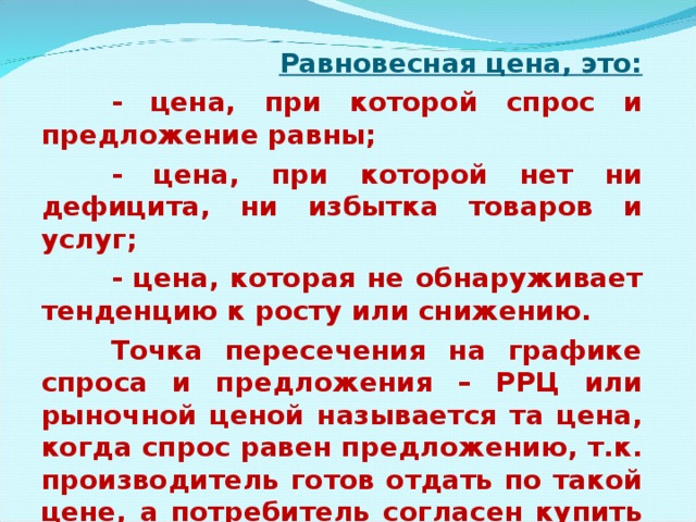 Равновесная цена, это:  - цена, при которой спрос и предложение равны;  - цена, при которой нет ни дефицита, ни избытка товаров и услуг;  - цена, которая не обнаруживает тенденцию к росту или снижению.  Точка пересечения на графике спроса и предложения – РРЦ или рыночной ценой называется та цена, когда спрос равен предложению, т.к. производитель готов отдать по такой цене, а потребитель согласен купить по такой цене. 