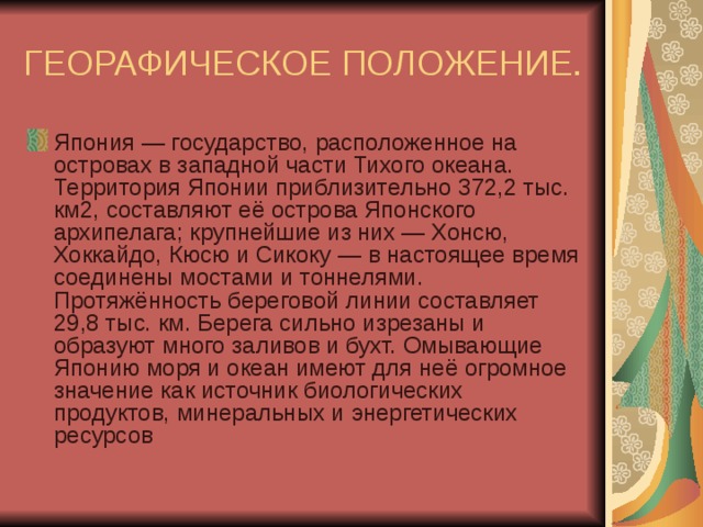 ГЕОРАФИЧЕСКОЕ ПОЛОЖЕНИЕ. Япония — государство, расположенное на островах в западной части Тихого океана. Территория Японии приблизительно 372,2 тыс. км2, составляют её острова Японского архипелага; крупнейшие из них — Хонсю, Хоккайдо, Кюсю и Сикоку — в настоящее время соединены мостами и тоннелями. Протяжённость береговой линии составляет 29,8 тыс. км. Берега сильно изрезаны и образуют много заливов и бухт. Омывающие Японию моря и океан имеют для неё огромное значение как источник биологических продуктов, минеральных и энергетических ресурсов 