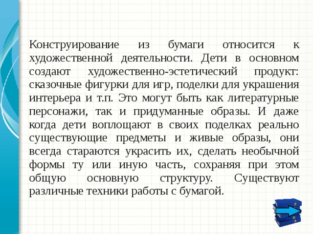 Конструирование из бумаги относится к художественной деятельности. Дети в основном создают художественно-эстетический продукт: сказочные фигурки для игр, поделки для украшения интерьера и т.п. Это могут быть как литературные персонажи, так и придуманные образы. И даже когда дети воплощают в своих поделках реально существующие предметы и живые образы, они всегда стараются украсить их, сделать необычной формы ту или иную часть, сохраняя при этом общую основную структуру. Существуют различные техники работы с бумагой. Дайте краткий обзор презентации. Опишите главную суть презентации и обоснуйте ее важность. Представьте каждую из основных тем. Чтобы предоставить слушателям ориентир, можно можете повторять этот обзорный слайд в ходе презентации, выделяя тему, которая будет обсуждаться далее.  