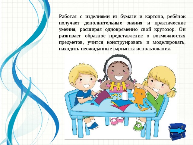 Работая с изделиями из бумаги и картона, ребёнок получает дополнительные знания и практические умения, расширяя одновременно свой кругозор. Он развивает образное представление о возможностях предметов, учится конструировать и моделировать, находить неожиданные варианты использования.  