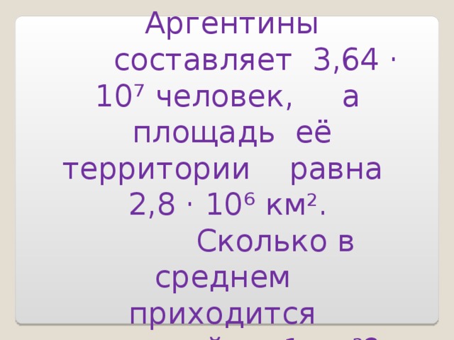  Население Аргентины  составляет 3,64 · 10 ⁷ человек, а площадь её территории равна 2,8 · 10 ⁶ км 2 .  Сколько в среднем приходится жителей на 1 км 2 ? 