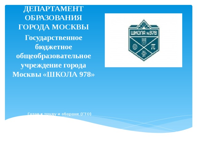 ДЕПАРТАМЕНТ ОБРАЗОВАНИЯ ГОРОДА МОСКВЫ Государственное бюджетное общеобразовательное учреждение города Москвы «ШКОЛА 978»                Готов к труду и обороне (ГТО)     Учителя физической культуры: Смирнов А.А, Смирнов М.А.   