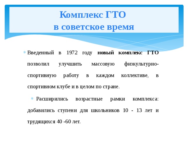 Комплекс ГТО  в советское время Введенный в 1972 году новый комплекс ГТО позволил улучшить массовую физкультурно-спортивную работу в каждом коллективе, в спортивном клубе и в целом по стране. Расширились возрастные рамки комплекса: добавились ступени для школьников 10 - 13 лет и трудящихся 40 -60 лет. 