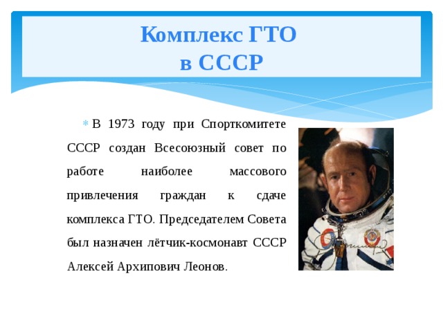 Комплекс ГТО  в СССР В 1973 году при Спорткомитете СССР создан Всесоюзный совет по работе наиболее массового привлечения граждан к сдаче комплекса ГТО. Председателем Совета был назначен лётчик-космонавт СССР Алексей Архипович Леонов. 