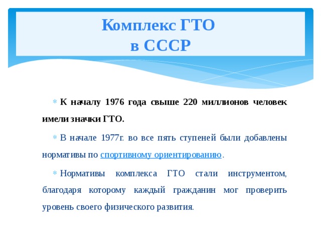 Комплекс ГТО  в СССР К началу 1976 года свыше 220 миллионов человек имели значки ГТО. В начале 1977г. во все пять ступеней были добавлены нормативы по  спортивному ориентированию . Нормативы комплекса ГТО стали инструментом, благодаря которому каждый гражданин мог проверить уровень своего физического развития. 