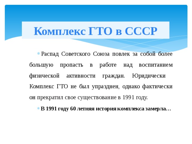 Комплекс ГТО в СССР Распад Советского Союза повлек за собой более большую пропасть в работе над воспитанием физической активности граждан. Юридически Комплекс ГТО не был упразднен, однако фактически он прекратил свое существование в 1991 году. В 1991 году 60 летняя история комплекса замерла… 