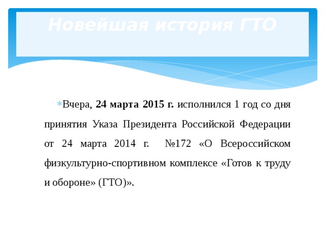 Новейшая история ГТО   Вчера, 24 марта 2015 г. исполнился 1 год со дня принятия Указа Президента Российской Федерации от 24 марта 2014 г. №172 «О Всероссийском физкультурно-спортивном комплексе «Готов к труду и обороне» (ГТО)». 
