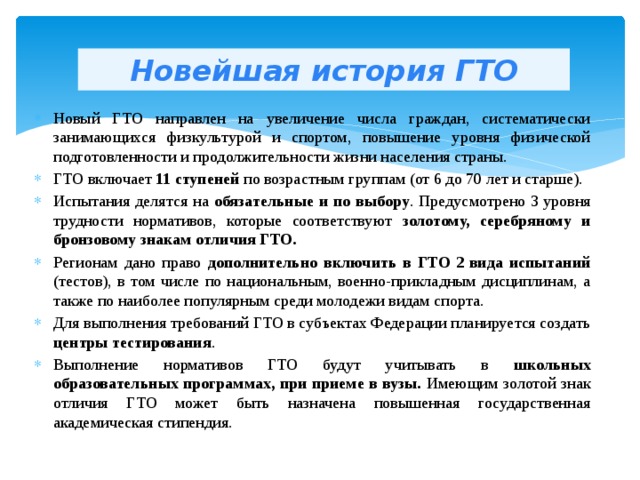 Новейшая история ГТО Новый ГТО направлен на увеличение числа граждан, систематически занимающихся физкультурой и спортом, повышение уровня физической подготовленности и продолжительности жизни населения страны. ГТО включает 11 ступеней по возрастным группам (от 6 до 70 лет и старше). Испытания делятся на обязательные и по выбору . Предусмотрено 3 уровня трудности нормативов, которые соответствуют золотому, серебряному и бронзовому знакам отличия ГТО. Регионам дано право дополнительно включить в ГТО 2 вида испытаний (тестов), в том числе по национальным, военно-прикладным дисциплинам, а также по наиболее популярным среди молодежи видам спорта. Для выполнения требований ГТО в субъектах Федерации планируется создать центры тестирования . Выполнение нормативов ГТО будут учитывать в школьных образовательных программах, при приеме в вузы. Имеющим золотой знак отличия ГТО может быть назначена повышенная государственная академическая стипендия. 